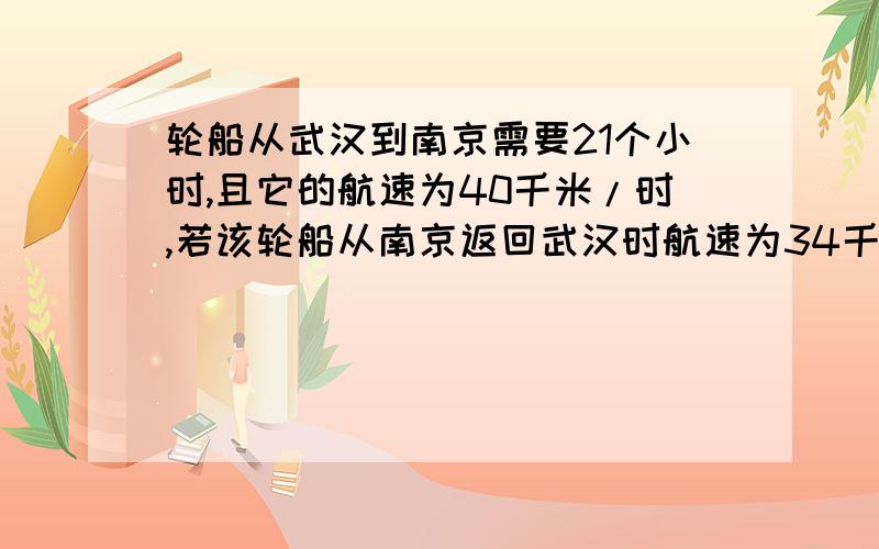 轮船从武汉到南京需要21个小时,且它的航速为40千米/时,若该轮船从南京返回武汉时航速为34千米/时.求：1、返回武汉需要多少时间?2、船在静水中的航行速度?