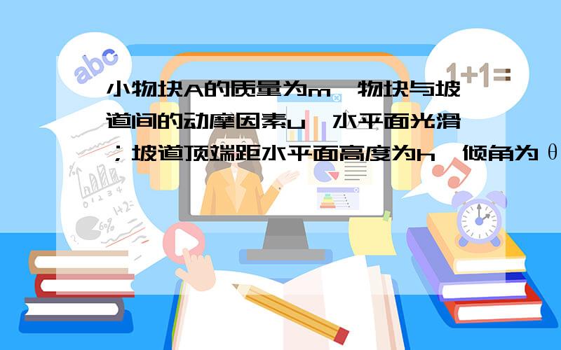 小物块A的质量为m,物块与坡道间的动摩因素u,水平面光滑；坡道顶端距水平面高度为h,倾角为θ；物块从坡道进入水平滑道时,在低端o点处无机械能损失,重力加速度为g.将轻弹簧的一端连接在