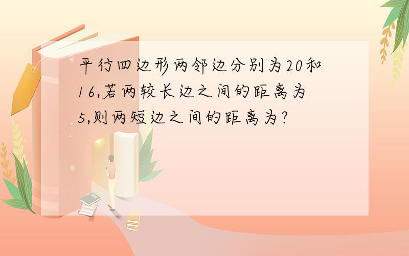 平行四边形两邻边分别为20和16,若两较长边之间的距离为5,则两短边之间的距离为?