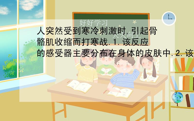 人突然受到寒冷刺激时,引起骨骼肌收缩而打寒战.1.该反应的感受器主要分布在身体的皮肤中.2.该反射弧的反射中枢应包括大脑皮层、下丘脑和垂体3.寒冷刺激以电和化学信号的形式在反射弧