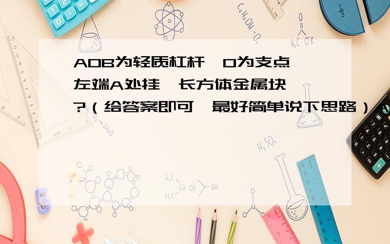 AOB为轻质杠杆,O为支点,左端A处挂一长方体金属块……?（给答案即可,最好简单说下思路）AOB为轻质杠杆,O为支点,左端A处挂一长方体金属块,体积3∕4体积露出水面,将砣挂于B处,杠杆平衡；现将