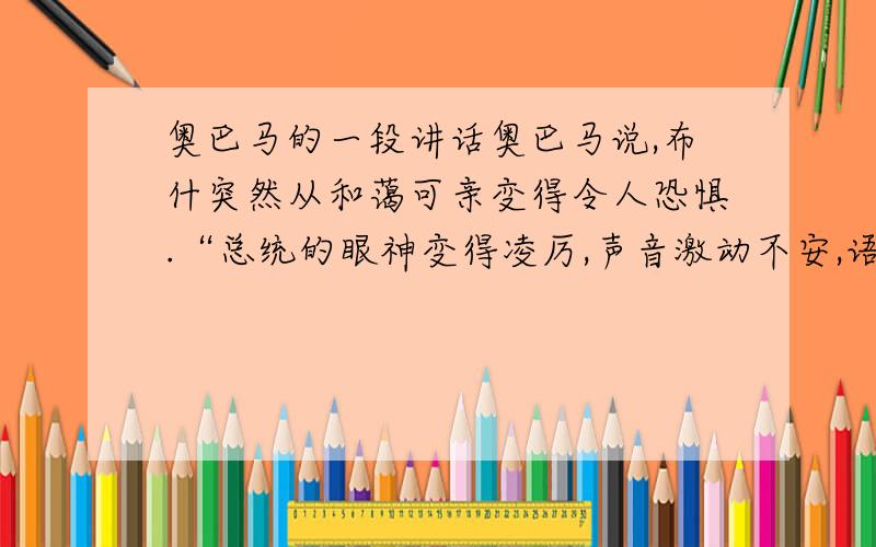 奥巴马的一段讲话奥巴马说,布什突然从和蔼可亲变得令人恐惧.“总统的眼神变得凌厉,声音激动不安,语速很快,从刚才的和蔼可亲变得如救世主一样自信傲然,我注意到大多数共和党参议员聚