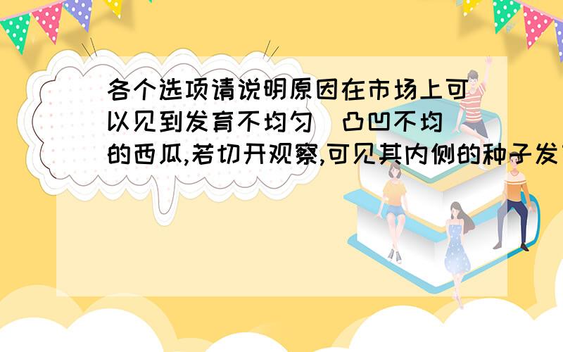 各个选项请说明原因在市场上可以见到发育不均匀(凸凹不均）的西瓜,若切开观察,可见其内侧的种子发育不良或未发育,这种现象可解释为（ ）A 种子发育需要果实来提供营养B 发育着的种子