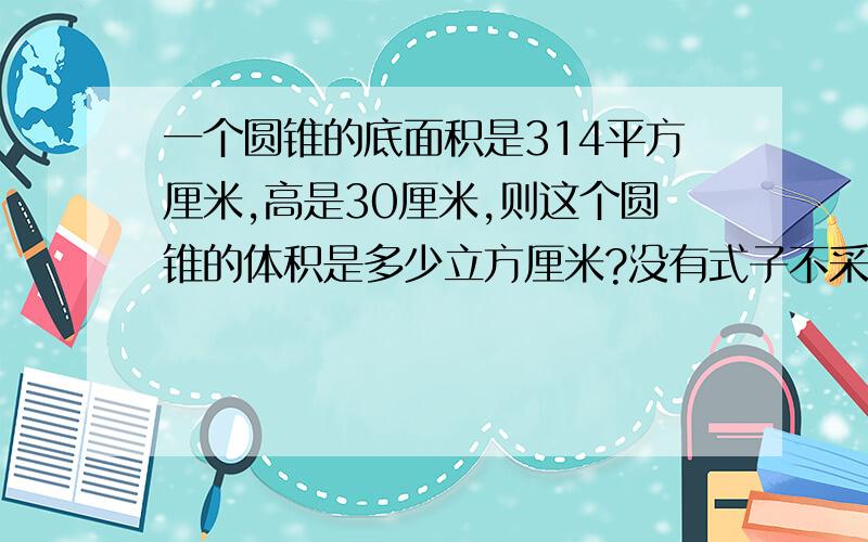 一个圆锥的底面积是314平方厘米,高是30厘米,则这个圆锥的体积是多少立方厘米?没有式子不采纳,要正确的,谁先回答采纳率高!