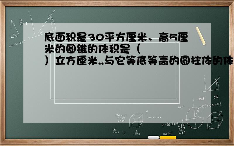 底面积是30平方厘米、高5厘米的圆锥的体积是（     ）立方厘米,,与它等底等高的圆柱体的体积是（        ）立方厘米.