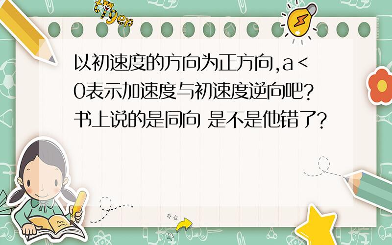 以初速度的方向为正方向,a＜0表示加速度与初速度逆向吧?书上说的是同向 是不是他错了?