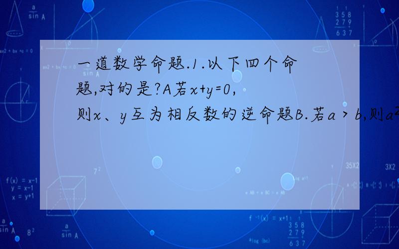 一道数学命题.1.以下四个命题,对的是?A若x+y=0,则x、y互为相反数的逆命题B.若a＞b,则a²＞b²的逆否命题C.若x≤-3,则x²+x-6＞0的否命题D.若a的b次方为无理数,则a、b为无理数的逆命题2.a,b