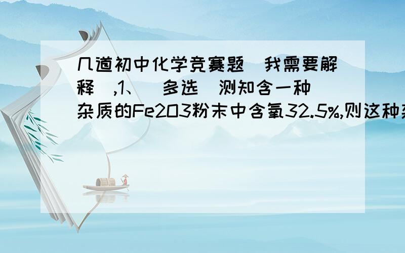 几道初中化学竞赛题（我需要解释）,1、（多选）测知含一种杂质的Fe2O3粉末中含氧32.5%,则这种杂质不可能是（ ）.A、MgO B、FeO C、Fe3O4 D、Al2O32、某硝酸铵样品中混有一种其他氮肥,经分析,样