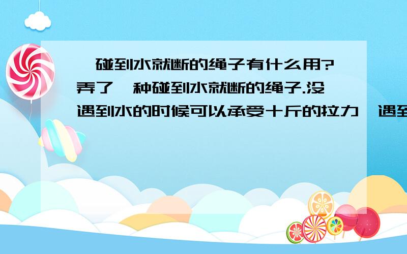 一碰到水就断的绳子有什么用?弄了一种碰到水就断的绳子.没遇到水的时候可以承受十斤的拉力,遇到水半斤都承受不了.以前用矶竿钓鱼的时候,为了甩远点,绑个小石头,甩出去后漂和饵就浮起