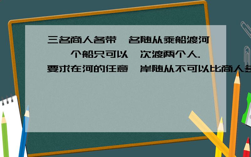 三名商人各带一名随从乘船渡河,一个船只可以一次渡两个人.要求在河的任意一岸随从不可以比商人多?该...三名商人各带一名随从乘船渡河,一个船只可以一次渡两个人.要求在河的任意一岸