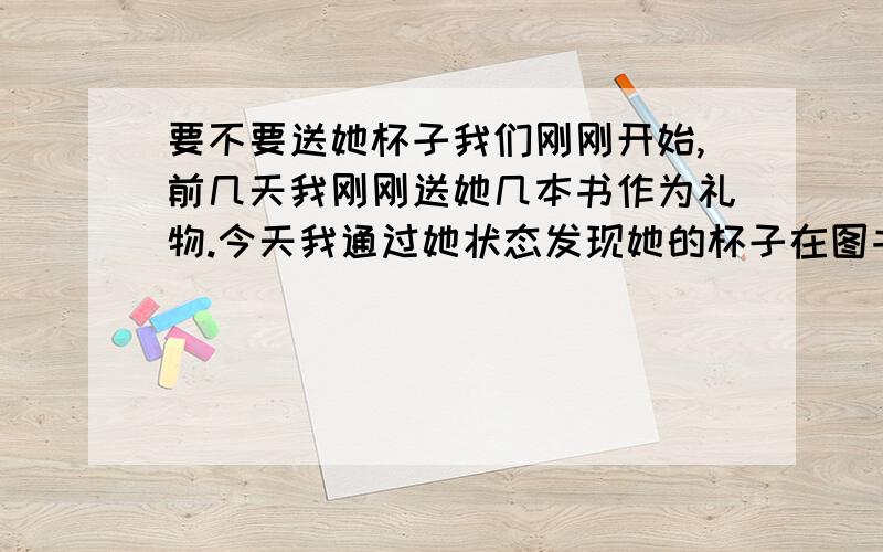 要不要送她杯子我们刚刚开始,前几天我刚刚送她几本书作为礼物.今天我通过她状态发现她的杯子在图书馆不见了.我要不要送她一个杯子呢?送的太频繁是不是不太好