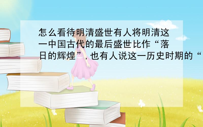 怎么看待明清盛世有人将明清这一中国古代的最后盛世比作“落日的辉煌”,也有人说这一历史时期的“繁荣”其实是一个病入膏肓结合课本内容来回答