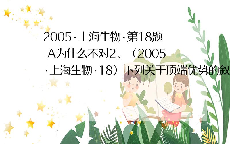 2005·上海生物·第18题 A为什么不对2、（2005·上海生物·18）下列关于顶端优势的叙述中错误的是（ B ）A、顶芽生长衰弱,促进侧芽生长 B、除去顶芽,侧芽生长被抑制C、顶芽优先生长时,侧芽生