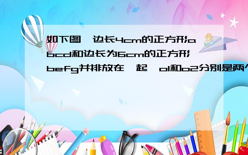 如下图,边长4cm的正方形abcd和边长为6cm的正方形befg并排放在一起,o1和o2分别是两个正方形的中心 下续（正方形对角线的交点）,则阴影部分的面积是多少?      如下图↓