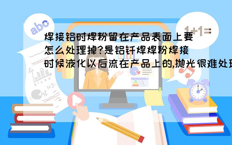 焊接铝时焊粉留在产品表面上要怎么处理掉?是铝钎焊焊粉焊接时候液化以后流在产品上的,抛光很难处理掉特别是抛光抛不到的地方根本没有办法.用盐酸洗的话我们这里环保不允许,也不安全