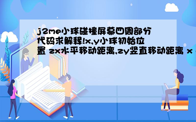 j2me小球碰撞屏幕四周部分代码求解释!x,y小球初始位置 zx水平移动距离,zy竖直移动距离 x += zx;y += zy;if (x =getWidth()-zx) {x = getWidth() - zx;zx = -35;}if (y < 0) {zy = 35;y = 0;} else if (y >=getHeight() - zy) {y = get