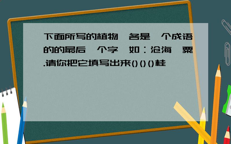 下面所写的植物,各是一个成语的的最后一个字,如：沧海一粟.请你把它填写出来()()()桂