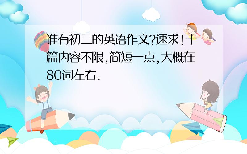 谁有初三的英语作文?速求!十篇内容不限,简短一点,大概在80词左右.