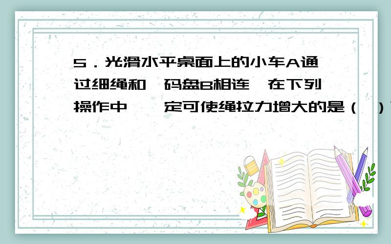 5．光滑水平桌面上的小车A通过细绳和砝码盘B相连,在下列操作中,一定可使绳拉力增大的是（ ）\x05A．在A中再增加一些砝码 \x05B．在B中再增加一些砝码\x05C．将A中砝码取出一些放入B中\x05D．