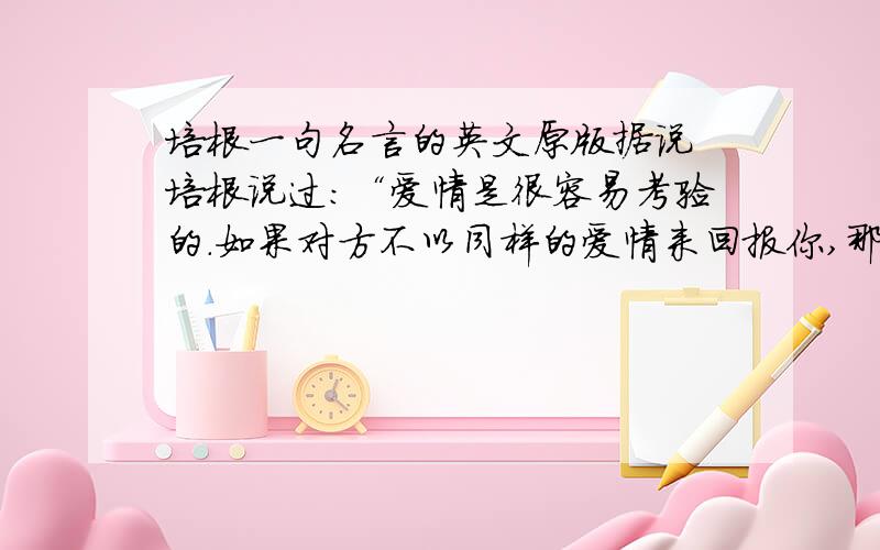 培根一句名言的英文原版据说 培根说过：“爱情是很容易考验的.如果对方不以同样的爱情来回报你,那就是暗地里在轻蔑你.”请问英文原话是什么?不好意思 分只给正确答案 乱来的不行``