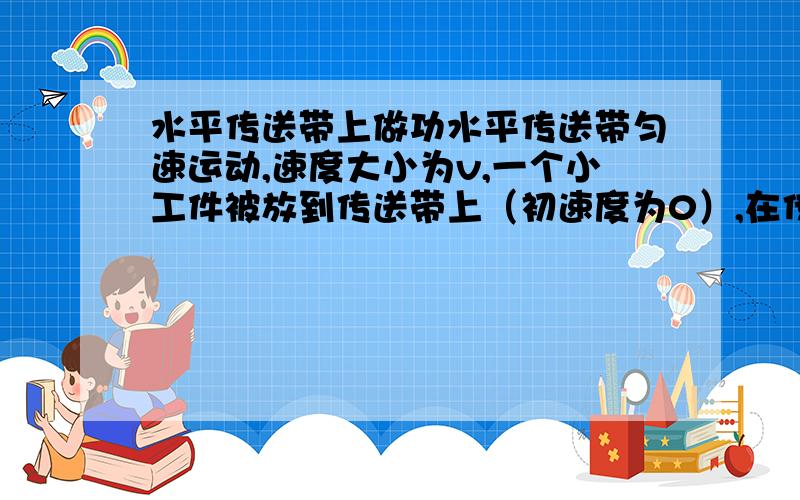 水平传送带上做功水平传送带匀速运动,速度大小为v,一个小工件被放到传送带上（初速度为0）,在传送上划过一段距离后速度才达到V而与传送带保持相对静止.设工件质量为m,它与传送带间动