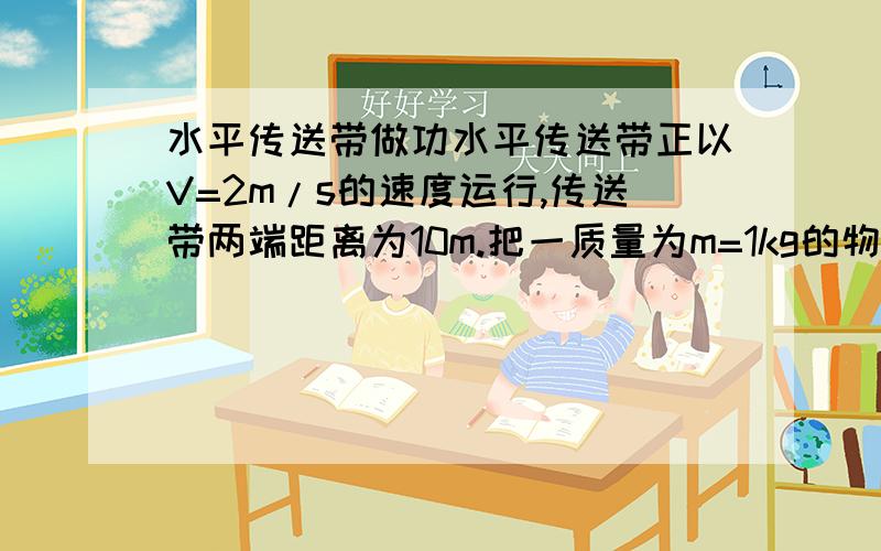 水平传送带做功水平传送带正以V=2m/s的速度运行,传送带两端距离为10m.把一质量为m=1kg的物体轻轻放到传送带上,物体在传送带的带动下向右运动.若物体与传送带间的动摩擦因素为0.1,则把这个