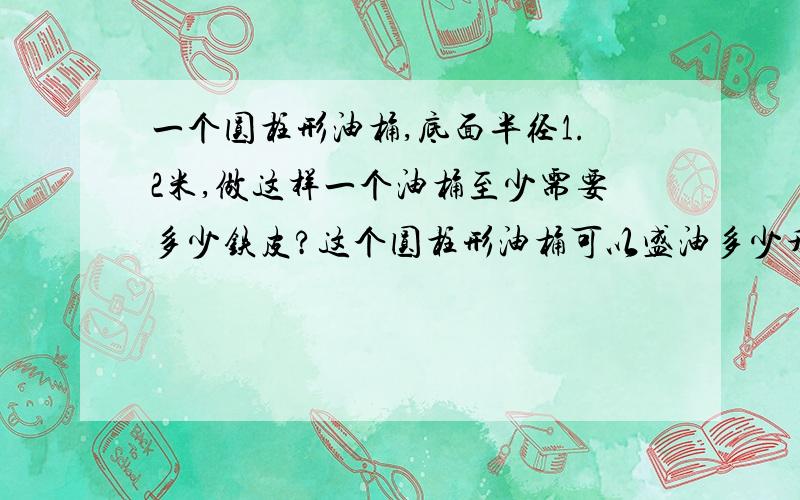 一个圆柱形油桶,底面半径1.2米,做这样一个油桶至少需要多少铁皮?这个圆柱形油桶可以盛油多少升?（得数保留一位小数）