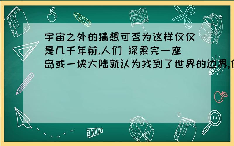 宇宙之外的猜想可否为这样仅仅是几千年前,人们 探索完一座岛或一块大陆就认为找到了世界的边界,但当他们发现海的另一面探索完全球发现我们所在的世界有大小而无边界,再后来人们把二