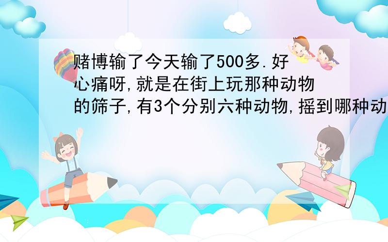 赌博输了今天输了500多.好心痛呀,就是在街上玩那种动物的筛子,有3个分别六种动物,摇到哪种动物就陪一倍,没有出现该动物,就庄家赢,明知道肯定是老千,我还玩,又很想赢回来,本来多玩10快左