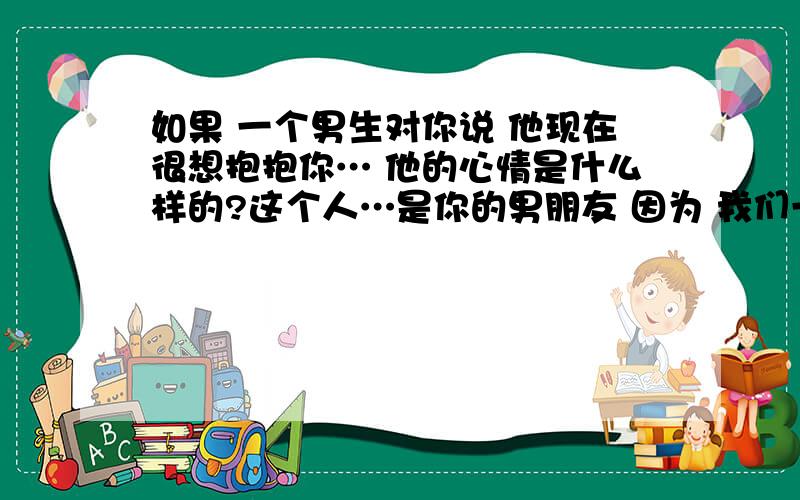 如果 一个男生对你说 他现在很想抱抱你… 他的心情是什么样的?这个人…是你的男朋友 因为 我们一直以礼相待 所以…这种事情 我不懂 也不知道他是什么样的情况下说的、什么样的心情…?