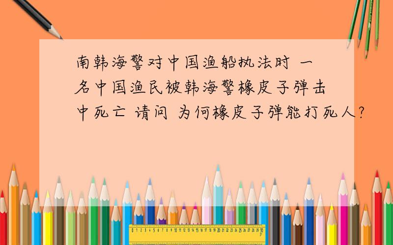 南韩海警对中国渔船执法时 一名中国渔民被韩海警橡皮子弹击中死亡 请问 为何橡皮子弹能打死人?