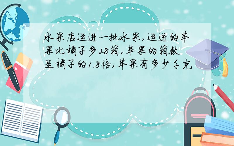 水果店运进一批水果,运进的苹果比橘子多28箱,苹果的箱数是橘子的1.8倍,苹果有多少千克