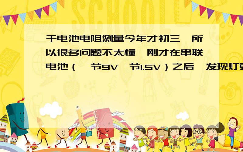 干电池电阻测量今年才初三,所以很多问题不太懂,刚才在串联电池（一节9V一节1.5V）之后,发现灯更暗了,仔细检查发现1.5V电池接反了（9V正极和1.5V正极接在一起）,反过来就对了,突然意识到如