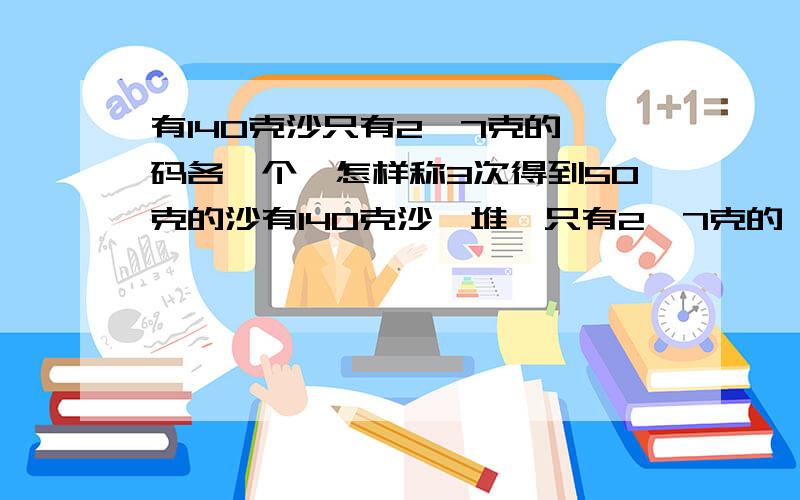 有140克沙只有2,7克的砝码各一个,怎样称3次得到50克的沙有140克沙一堆,只有2,7克的砝码各一个,怎样称3次得到50克的沙