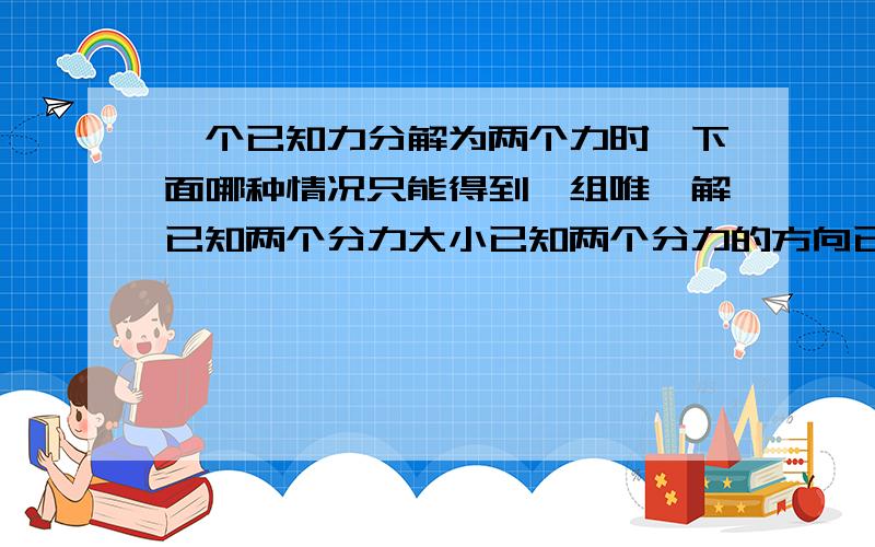 一个已知力分解为两个力时,下面哪种情况只能得到一组唯一解已知两个分力大小已知两个分力的方向已知一个分力的大小和另一个分力的方向已知一个分力的大小和方向