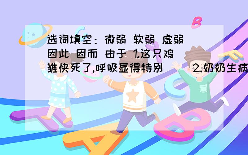 选词填空：微弱 软弱 虚弱 因此 因而 由于 1.这只鸡雏快死了,呼吸显得特别（ ）2.奶奶生病后,身体更加（ ）了.3.你也太（ ）了,拿出点勇气来.4.鹅似乎怪人们对它供养不周,（ ）高声大叫.5.