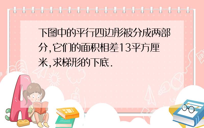 下图中的平行四边彤被分成两部分,它们的面积相差13平方厘米,求梯形的下底.