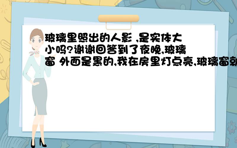 玻璃里照出的人影 ,是实体大小吗?谢谢回答到了夜晚,玻璃窗 外面是黑的,我在房里灯点亮,玻璃窗就可以照到自己的样子,请问 这玻璃找出的人影是实体大小吗?和镜子照出的是一样大小吗?谢