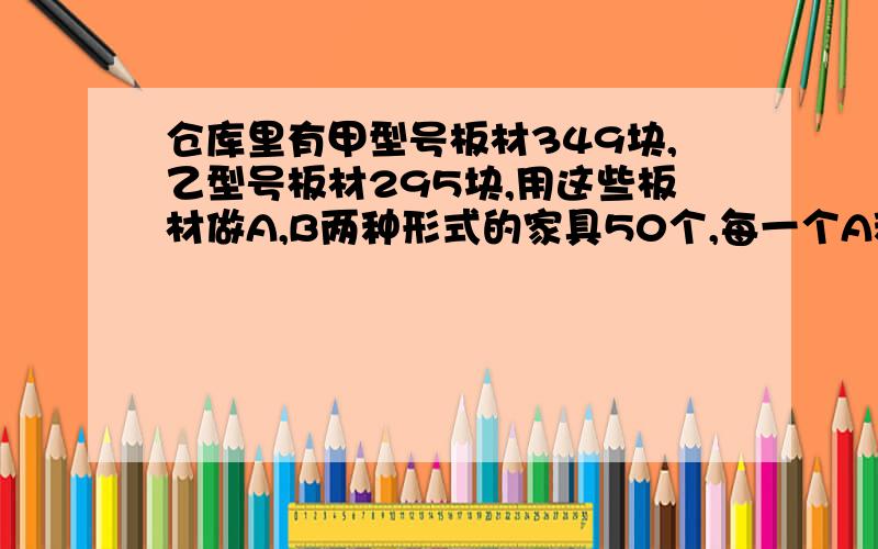 仓库里有甲型号板材349块,乙型号板材295块,用这些板材做A,B两种形式的家具50个,每一个A种形式家具要用甲型号板材8块,乙型号板材4块；每一个B种形式家具要用甲型号板材5块,乙型号板材9块.1.