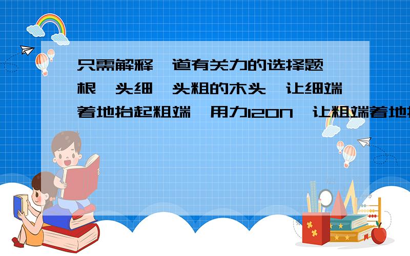 只需解释一道有关力的选择题一根一头细一头粗的木头,让细端着地抬起粗端,用力120N,让粗端着地抬起细端,用力80N,那么这个木头重力为多少N?答案是200N,