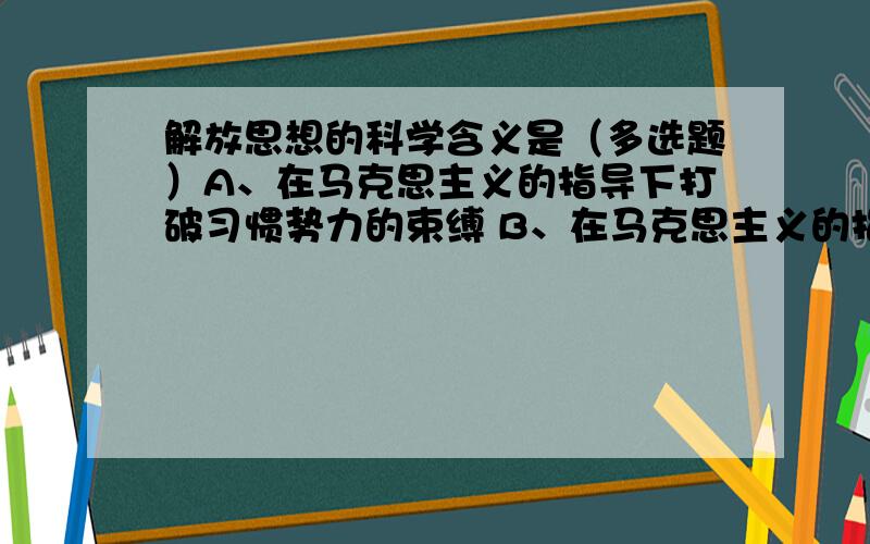 解放思想的科学含义是（多选题）A、在马克思主义的指导下打破习惯势力的束缚 B、在马克思主义的指导下打破主观偏见的束缚 C、在马克思主义的指导下研究新情况,D、在马克思主义的指导