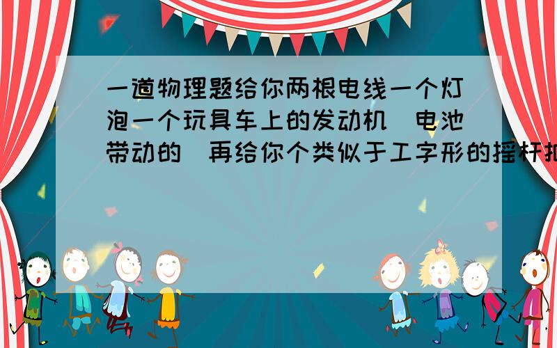 一道物理题给你两根电线一个灯泡一个玩具车上的发动机（电池带动的）再给你个类似于工字形的摇杆把摇杆装在发动机的轴承上把电线连接到发动机的两级在连上灯泡然后手动摇发动机带