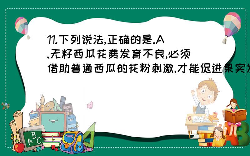 11.下列说法,正确的是.A.无籽西瓜花费发育不良,必须借助普通西瓜的花粉刺激,才能促进果实发育.B.利用马铃薯块茎上长出的芽体进行繁殖的方法是属于出芽生殖.C.扦插在湿润土壤中带芽枝条