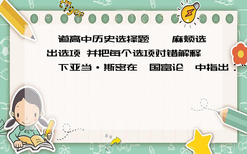 一道高中历史选择题、、麻烦选出选项 并把每个选项对错解释一下亚当·斯密在《国富论》中指出：“每一个人,在不违反争议的法律时……让他采用自己的方法,追求自己的利益,以其劳动及