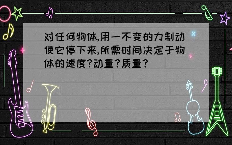 对任何物体,用一不变的力制动使它停下来,所需时间决定于物体的速度?动量?质量?