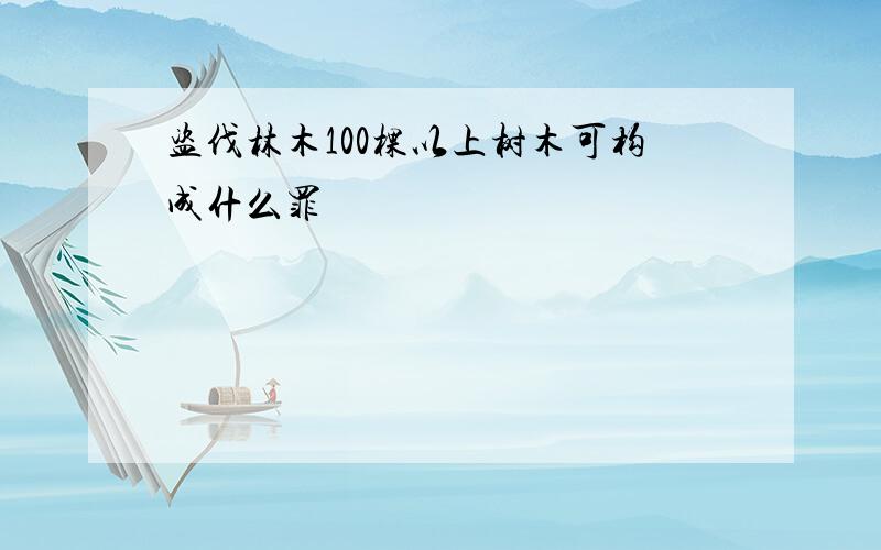 盗伐林木100棵以上树木可构成什么罪