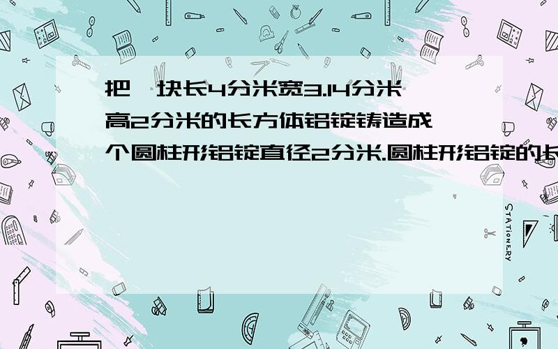 把一块长4分米宽3.14分米高2分米的长方体铝锭铸造成一个圆柱形铝锭直径2分米.圆柱形铝锭的长是多少?把一块长4分米宽3.14分米高2分米的长方体铝锭铸造成一个圆柱形铝锭直径2分米.圆柱形