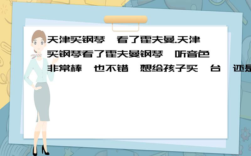 天津买钢琴,看了霍夫曼.天津买钢琴看了霍夫曼钢琴,听音色非常棒,也不错,想给孩子买一台,还是想在了解一下,