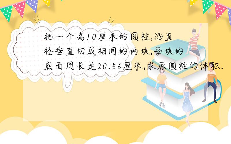 把一个高10厘米的圆柱,沿直径垂直切成相同的两块,每块的底面周长是20.56厘米,求原圆柱的体积.