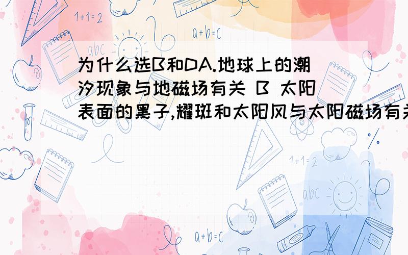 为什么选B和DA.地球上的潮汐现象与地磁场有关 B 太阳表面的黑子,耀斑和太阳风与太阳磁场有关C 通过观测月球磁场和月岩磁性可推断,月球内部全部是液态物质D 对火星观察显示,指南针不能